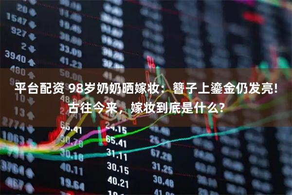 平台配资 98岁奶奶晒嫁妆：簪子上鎏金仍发亮!古往今来，嫁妆到底是什么?