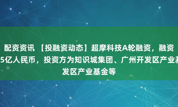 配资资讯 【投融资动态】超摩科技A轮融资，融资额3.05亿人民币，投资方为知识城集团、广州开发区产业基金等