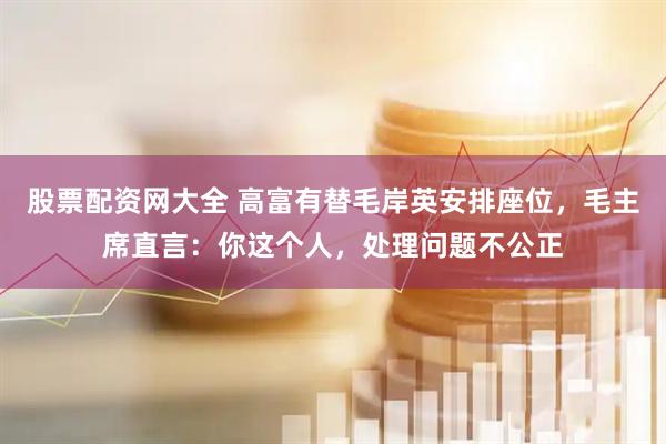 股票配资网大全 高富有替毛岸英安排座位，毛主席直言：你这个人，处理问题不公正