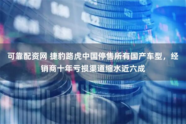 可靠配资网 捷豹路虎中国停售所有国产车型，经销商十年亏损渠道缩水近六成