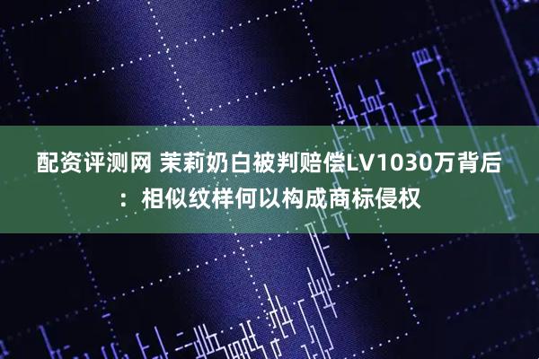 配资评测网 茉莉奶白被判赔偿LV1030万背后：相似纹样何以构成商标侵权