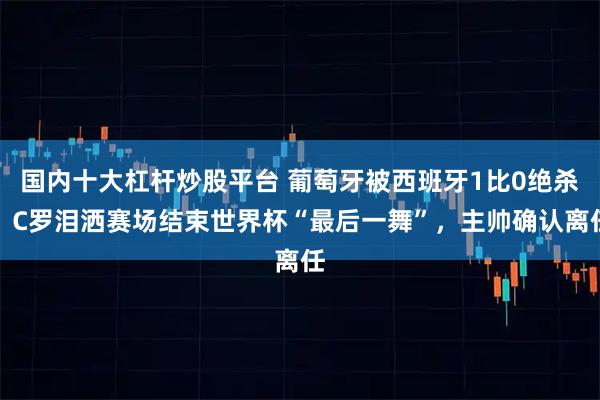 国内十大杠杆炒股平台 葡萄牙被西班牙1比0绝杀，C罗泪洒赛场结束世界杯“最后一舞”，主帅确认离任