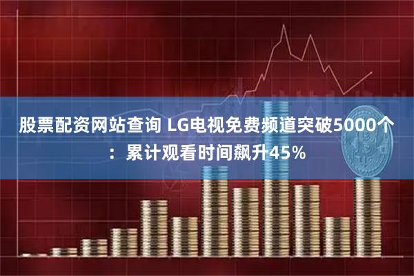 股票配资网站查询 LG电视免费频道突破5000个：累计观看时间飙升45%