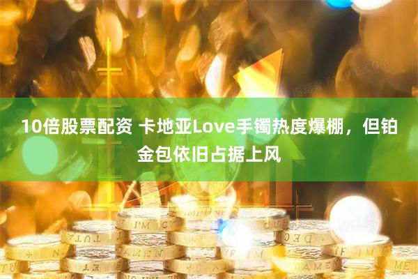 10倍股票配资 卡地亚Love手镯热度爆棚，但铂金包依旧占据上风