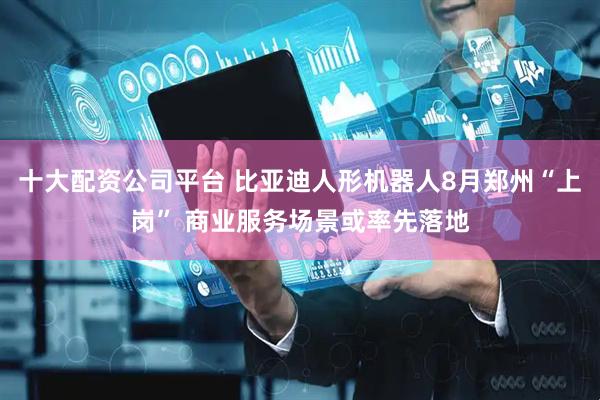 十大配资公司平台 比亚迪人形机器人8月郑州“上岗” 商业服务场景或率先落地